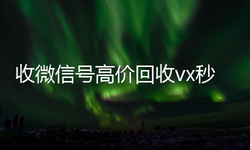收微信号高价回收v24小时在线微信号收购x秒结（高价回收微信号300元秒结）
