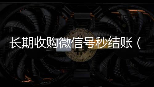 长期收购微信号秒高价回收vx秒结结账（收购微信号秒结账的说坑网）
