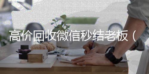 高价回收微信秒微信回收高价秒结平台结老板（回收微信秒结平台）