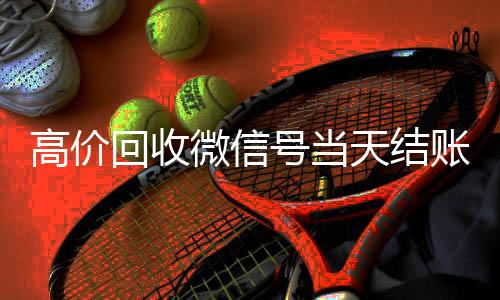 高价回收微信号当24小时高价回收vx秒结天结账（卖微信的正规交易平台）