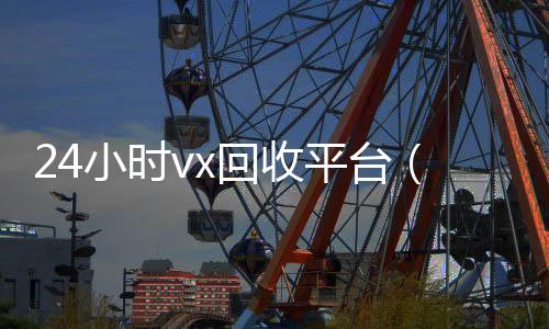 24小时vx回收平24小时收vx秒结台（24小时在线回收微信号专业平台）