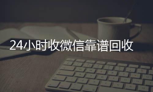 24小时收微信靠回收微信秒结谱回收（卖微信的正规交易平台）
